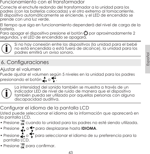 43EspañolFuncionamiento con el transformadorConecte el enchufe redondo del transformador a la unidad para los padres (con las baterías colocadas) y el otro extremo al tomacorriente. El dispositivo automáticamente se enciende, y el LED de encendido se prende con una luz verde.El tiempo que siga en funcionamiento dependerá del nivel de carga de la batería.Para apagar el dispositivo presione el botón   por aproximadamente 2 segundos, y el LED de encendido se apagará. Si no hay conexión entre los dispositivos (la unidad para el bebé no está encendida o está fuera de alcance), la unidad para los padres emitirá un aviso sonoro.6. ConguracionesAjustar el volumenPuede ajustar el volumen según 5 niveles en la unidad para los padres presionando el botón   o  . La intensidad del sonido también se muestra a través de un indicador LED de nivel de ruido de manera que el dispositivo también pueda ser utilizado por aquellas personas con alguna discapacidad auditiva.Congurar el idioma de la pantalla LCD Usted puede seleccionar el idioma de la información que aparecerá en la pantalla LCD.• Presione   cuando la unidad para los padres no esté siendo utilizada.• Presione  o   para desplazarse hasta IDIOMA.• Presione   o   para seleccionar el idioma de su preferencia para la pantalla LCD.• Presione   para conrmar.