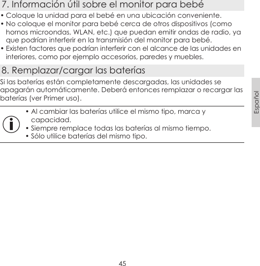 45Español7. Información útil sobre el monitor para bebé• Coloque la unidad para el bebé en una ubicación conveniente.• No coloque el monitor para bebé cerca de otros dispositivos (como hornos microondas, WLAN, etc.) que puedan emitir ondas de radio, ya que podrían interferir en la transmisión del monitor para bebé.• Existen factores que podrían interferir con el alcance de las unidades en interiores, como por ejemplo accesorios, paredes y muebles.8. Remplazar/cargar las bateríasSi las baterías están completamente descargadas, las unidades se apagarán automáticamente. Deberá entonces remplazar o recargar las baterías (ver Primer uso).• Al cambiar las baterías utilice el mismo tipo, marca y capacidad.• Siempre remplace todas las baterías al mismo tiempo.• Sólo utilice baterías del mismo tipo.