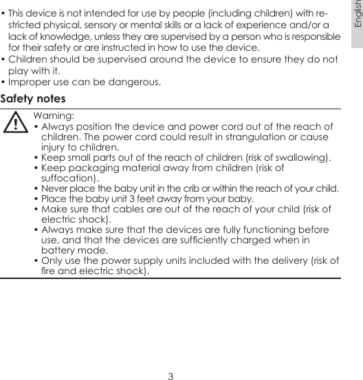 3English• This device is not intended for use by people (including children) with re-stricted physical, sensory or mental skills or a lack of experience and/or a  lack of knowledge, unless they are supervised by a person who is responsible for their safety or are instructed in how to use the device.• Children should be supervised around the device to ensure they do not play with it.• Improper use can be dangerous.Safety notesWarning:• Always position the device and power cord out of the reach of children. The power cord could result in strangulation or cause injury to children.• Keep small parts out of the reach of children (risk of swallowing).• Keep packaging material away from children (risk of suffocation).• Never place the baby unit in the crib or within the reach of your child.• Place the baby unit 3 feet away from your baby.• Make sure that cables are out of the reach of your child (risk of electric shock).• Always make sure that the devices are fully functioning before use, and that the devices are sufciently charged when in battery mode. • Only use the power supply units included with the delivery (risk of re and electric shock).