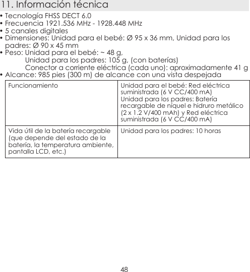 4811. Información técnica• Tecnología FHSS DECT 6.0• Frecuencia 1921.536 MHz - 1928.448 MHz• 5 canales digitales• Dimensiones: Unidad para el bebé: Ø 95 x 36 mm, Unidad para los padres: Ø 90 x 45 mm• Peso: Unidad para el bebé: ~ 48 g,Unidad para los padres: 105 g, (con baterías) Conector a corriente eléctrica (cada uno): aproximadamente 41 g• Alcance: 985 pies (300 m) de alcance con una vista despejadaFuncionamiento Unidad para el bebé: Red eléctrica suministrada (6 V CC/400 mA)Unidad para los padres: Batería recargable de níquel e hidruro metálico(2 x 1.2 V/400 mAh) y Red eléctrica suministrada (6 V CC/400 mA) Vida útil de la batería recargable (que depende del estado de la batería, la temperatura ambiente, pantalla LCD, etc.)Unidad para los padres: 10 horas