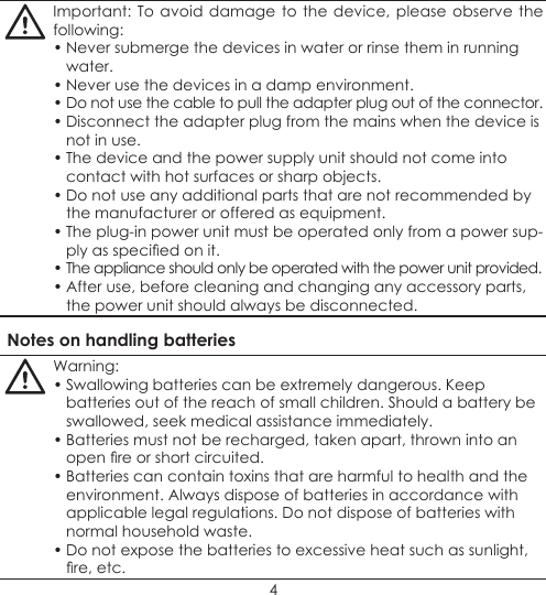 4Important: To avoid damage to the device, please observe the following:• Never submerge the devices in water or rinse them in running water.• Never use the devices in a damp environment.• Do not use the cable to pull the adapter plug out of the connector.• Disconnect the adapter plug from the mains when the device is not in use.• The device and the power supply unit should not come into contact with hot surfaces or sharp objects.• Do not use any additional parts that are not recommended by the manufacturer or offered as equipment.• The plug-in power unit must be operated only from a power sup-ply as specied on it.• The appliance should only be operated with the power unit provided.• After use, before cleaning and changing any accessory parts, the power unit should always be disconnected.Notes on handling batteriesWarning:• Swallowing batteries can be extremely dangerous. Keep batteries out of the reach of small children. Should a battery be swallowed, seek medical assistance immediately.• Batteries must not be recharged, taken apart, thrown into an open re or short circuited.• Batteries can contain toxins that are harmful to health and the environment. Always dispose of batteries in accordance with applicable legal regulations. Do not dispose of batteries with normal household waste.• Do not expose the batteries to excessive heat such as sunlight, re, etc.