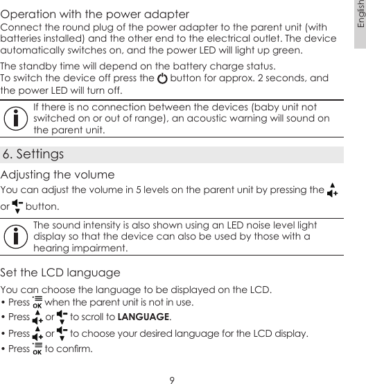 9EnglishOperation with the power adapterConnect the round plug of the power adapter to the parent unit (with batteries installed) and the other end to the electrical outlet. The device automatically switches on, and the power LED will light up green.The standby time will depend on the battery charge status.To switch the device off press the   button for approx. 2 seconds, and the power LED will turn off. If there is no connection between the devices (baby unit not switched on or out of range), an acoustic warning will sound on the parent unit.6. SettingsAdjusting the volumeYou can adjust the volume in 5 levels on the parent unit by pressing the   or   button. The sound intensity is also shown using an LED noise level light display so that the device can also be used by those with a hearing impairment.Set the LCD languageYou can choose the language to be displayed on the LCD.• Press   when the parent unit is not in use.• Press   or   to scroll to LANGUAGE.• Press   or   to choose your desired language for the LCD display.• Press   to conrm.