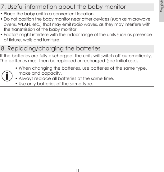 11English7. Useful information about the baby monitor• Place the baby unit in a convenient location.• Do not position the baby monitor near other devices (such as microwave ovens, WLAN, etc.) that may emit radio waves, as they may interfere with the transmission of the baby monitor.• Factors might interfere with the indoor range of the units such as presence of xture, walls and furniture.8. Replacing/charging the batteriesIf the batteries are fully discharged, the units will switch off automatically. The batteries must then be replaced or recharged (see Initial use).• When changing the batteries, use batteries of the same type, make and capacity.• Always replace all batteries at the same time.• Use only batteries of the same type.