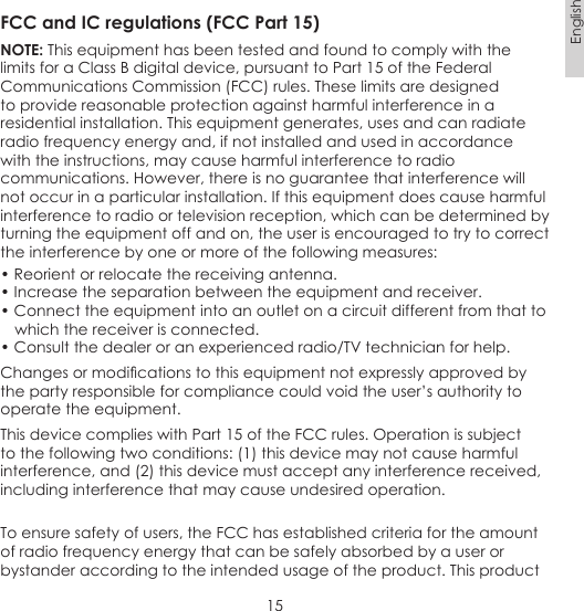 15EnglishFCC and IC regulations (FCC Part 15)NOTE: This equipment has been tested and found to comply with the limits for a Class B digital device, pursuant to Part 15 of the Federal Communications Commission (FCC) rules. These limits are designed to provide reasonable protection against harmful interference in a residential installation. This equipment generates, uses and can radiate radio frequency energy and, if not installed and used in accordance with the instructions, may cause harmful interference to radio communications. However, there is no guarantee that interference will not occur in a particular installation. If this equipment does cause harmful interference to radio or television reception, which can be determined by turning the equipment off and on, the user is encouraged to try to correct the interference by one or more of the following measures:• Reorient or relocate the receiving antenna.• Increase the separation between the equipment and receiver.• Connect the equipment into an outlet on a circuit different from that to    which the receiver is connected.• Consult the dealer or an experienced radio/TV technician for help.Changes or modications to this equipment not expressly approved by the party responsible for compliance could void the user’s authority to operate the equipment.This device complies with Part 15 of the FCC rules. Operation is subject to the following two conditions: (1) this device may not cause harmful interference, and (2) this device must accept any interference received, including interference that may cause undesired operation. To ensure safety of users, the FCC has established criteria for the amount of radio frequency energy that can be safely absorbed by a user or bystander according to the intended usage of the product. This product 