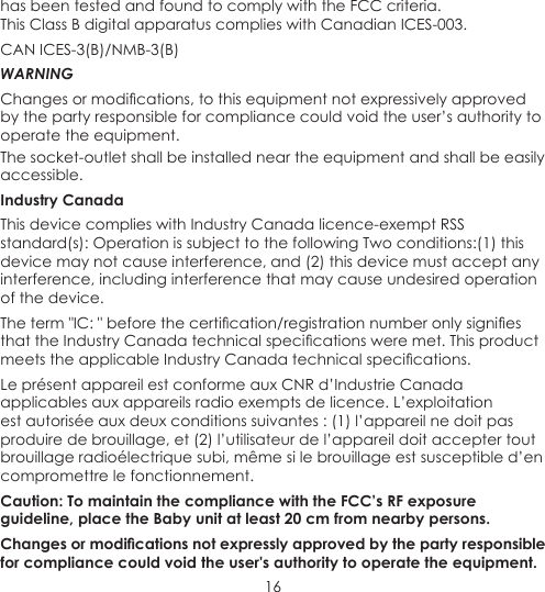 16has been tested and found to comply with the FCC criteria. This Class B digital apparatus complies with Canadian ICES-003.CAN ICES-3(B)/NMB-3(B) WARNINGChanges or modications, to this equipment not expressively approved by the party responsible for compliance could void the user’s authority to operate the equipment.The socket-outlet shall be installed near the equipment and shall be easily accessible.Industry CanadaThis device complies with Industry Canada licence-exempt RSS standard(s): Operation is subject to the following Two conditions:(1) this device may not cause interference, and (2) this device must accept any interference, including interference that may cause undesired operation of the device.The term &quot;IC: &quot; before the certication/registration number only signies that the Industry Canada technical specications were met. This product meets the applicable Industry Canada technical specications.Le présent appareil est conforme aux CNR d’Industrie Canada applicables aux appareils radio exempts de licence. L’exploitation est autorisée aux deux conditions suivantes : (1) l’appareil ne doit pas produire de brouillage, et (2) l’utilisateur de l’appareil doit accepter tout brouillage radioélectrique subi, même si le brouillage est susceptible d’en compromettre le fonctionnement.Caution: To maintain the compliance with the FCC’s RF exposure guideline, place the Baby unit at least 20 cm from nearby persons.Changes or modications not expressly approved by the party responsible for compliance could void the user&apos;s authority to operate the equipment.