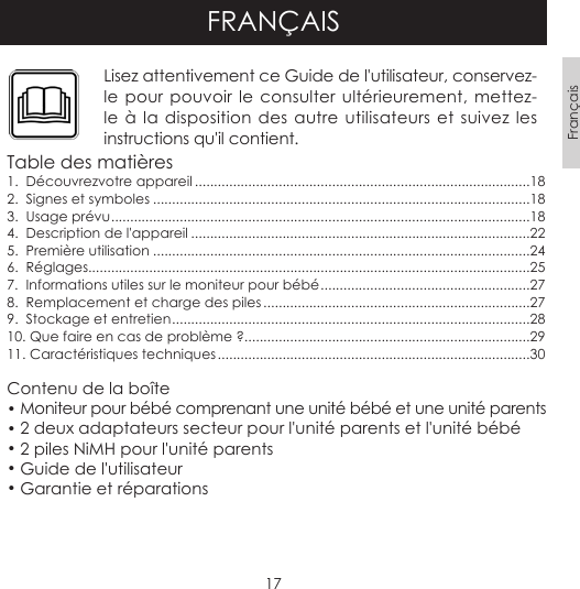 17FrançaisFRANÇAISLisez attentivement ce Guide de l&apos;utilisateur, conservez-le pour pouvoir le consulter ultérieurement, mettez-le à la disposition des autre utilisateurs et suivez les instructions qu&apos;il contient.Table des matières1.  Découvrezvotre appareil ........................................................................................182.  Signes et symboles ...................................................................................................183.  Usage prévu ..............................................................................................................184.  Description de l&apos;appareil .........................................................................................225.  Première utilisation ...................................................................................................246.  Réglages....................................................................................................................257.  Informations utiles sur le moniteur pour bébé .......................................................278.  Remplacement et charge des piles ......................................................................279.  Stockage et entretien ..............................................................................................2810. Que faire en cas de problème ?...........................................................................2911. Caractéristiques techniques ..................................................................................30Contenu de la boîte• Moniteur pour bébé comprenant une unité bébé et une unité parents• 2 deux adaptateurs secteur pour l&apos;unité parents et l&apos;unité bébé • 2 piles NiMH pour l&apos;unité parents• Guide de l&apos;utilisateur • Garantie et réparations