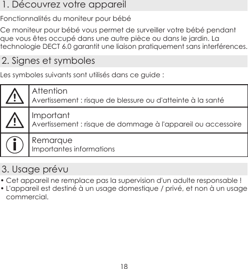 181. Découvrez votre appareilFonctionnalités du moniteur pour bébéCe moniteur pour bébé vous permet de surveiller votre bébé pendant que vous êtes occupé dans une autre pièce ou dans le jardin. La technologie DECT 6.0 garantit une liaison pratiquement sans interférences.2. Signes et symbolesLes symboles suivants sont utilisés dans ce guide :AttentionAvertissement : risque de blessure ou d&apos;atteinte à la santéImportantAvertissement : risque de dommage à l&apos;appareil ou accessoireRemarqueImportantes informations3. Usage prévu• Cet appareil ne remplace pas la supervision d&apos;un adulte responsable !• L&apos;appareil est destiné à un usage domestique / privé, et non à un usage commercial.