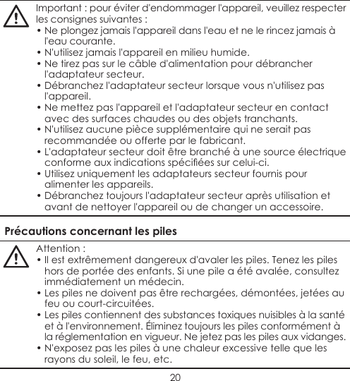 20Important : pour éviter d&apos;endommager l&apos;appareil, veuillez respecter les consignes suivantes :• Ne plongez jamais l&apos;appareil dans l&apos;eau et ne le rincez jamais à l&apos;eau courante.• N&apos;utilisez jamais l&apos;appareil en milieu humide.• Ne tirez pas sur le câble d&apos;alimentation pour débrancher l&apos;adaptateur secteur.• Débranchez l&apos;adaptateur secteur lorsque vous n&apos;utilisez pas l&apos;appareil.• Ne mettez pas l&apos;appareil et l&apos;adaptateur secteur en contact avec des surfaces chaudes ou des objets tranchants.• N&apos;utilisez aucune pièce supplémentaire qui ne serait pas recommandée ou offerte par le fabricant.• L&apos;adaptateur secteur doit être branché à une source électrique conformeauxindicationsspéciéessurcelui-ci.• Utilisez uniquement les adaptateurs secteur fournis pour alimenter les appareils.• Débranchez toujours l&apos;adaptateur secteur après utilisation et avant de nettoyer l&apos;appareil ou de changer un accessoire.Précautions concernant les pilesAttention :• Il est extrêmement dangereux d&apos;avaler les piles. Tenez les piles hors de portée des enfants. Si une pile a été avalée, consultez immédiatement un médecin.• Les piles ne doivent pas être rechargées, démontées, jetées au feu ou court-circuitées.• Les piles contiennent des substances toxiques nuisibles à la santé et à l&apos;environnement. Éliminez toujours les piles conformément à la réglementation en vigueur. Ne jetez pas les piles aux vidanges.• N&apos;exposez pas les piles à une chaleur excessive telle que les rayons du soleil, le feu, etc.