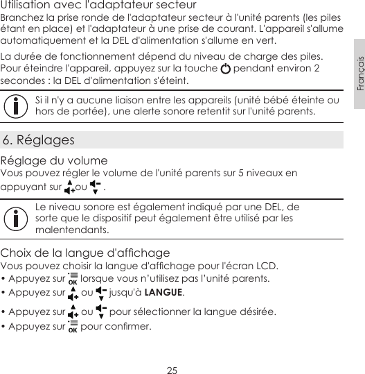 25FrançaisUtilisation avec l&apos;adaptateur secteurBranchez la prise ronde de l&apos;adaptateur secteur à l&apos;unité parents (les piles étant en place) et l&apos;adaptateur à une prise de courant. L&apos;appareil s&apos;allume automatiquement et la DEL d&apos;alimentation s&apos;allume en vert.La durée de fonctionnement dépend du niveau de charge des piles.Pour éteindre l&apos;appareil, appuyez sur la touche   pendant environ 2 secondes : la DEL d&apos;alimentation s&apos;éteint. Si il n&apos;y a aucune liaison entre les appareils (unité bébé éteinte ou hors de portée), une alerte sonore retentit sur l&apos;unité parents.6. RéglagesRéglage du volumeVous pouvez régler le volume de l&apos;unité parents sur 5 niveaux en appuyant sur  ou   . Le niveau sonore est également indiqué par une DEL, de sorte que le dispositif peut également être utilisé par les malentendants.Choixdelalangued&apos;afchageVouspouvezchoisirlalangued&apos;afchagepourl&apos;écranLCD.• Appuyez sur   lorsque vous n’utilisez pas l’unité parents.• Appuyez sur   ou   jusqu&apos;à LANGUE.• Appuyez sur   ou   pour sélectionner la langue désirée.• Appuyez sur  pourconrmer.