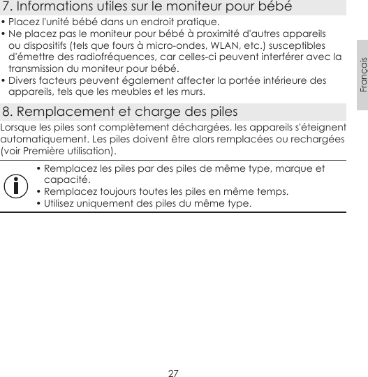 27Français7. Informations utiles sur le moniteur pour bébé• Placez l&apos;unité bébé dans un endroit pratique.• Ne placez pas le moniteur pour bébé à proximité d&apos;autres appareils ou dispositifs (tels que fours à micro-ondes, WLAN, etc.) susceptibles d&apos;émettre des radiofréquences, car celles-ci peuvent interférer avec la transmission du moniteur pour bébé.• Divers facteurs peuvent également affecter la portée intérieure des appareils, tels que les meubles et les murs.8. Remplacement et charge des pilesLorsque les piles sont complètement déchargées, les appareils s&apos;éteignent automatiquement. Les piles doivent être alors remplacées ou rechargées (voir Première utilisation).• Remplacez les piles par des piles de même type, marque et capacité.• Remplacez toujours toutes les piles en même temps.• Utilisez uniquement des piles du même type.