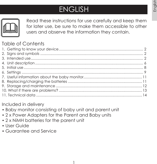 1EnglishENGLISHRead these instructions for use carefully and keep them for later use, be sure to make them accessible to other users and observe the information they contain.Table of Contents1.  Getting to know your device .................................................................................. 22.  Signs and symbols .................................................................................................... 23.  Intended use ............................................................................................................. 24.  Unit description ......................................................................................................... 65.  Initial use .................................................................................................................... 86.  Settings ...................................................................................................................... 97.  Useful information about the baby monitor .........................................................118.  Replacing/charging the batteries ........................................................................119.  Storage and maintenance .................................................................................... 1210. What if there are problems? .................................................................................1311. Technical data .......................................................................................................14Included in delivery• Baby monitor consisting of baby unit and parent unit• 2 x Power Adapters for the Parent and Baby units • 2 x NiMH batteries for the parent unit• User Guide• Guarantee and Service