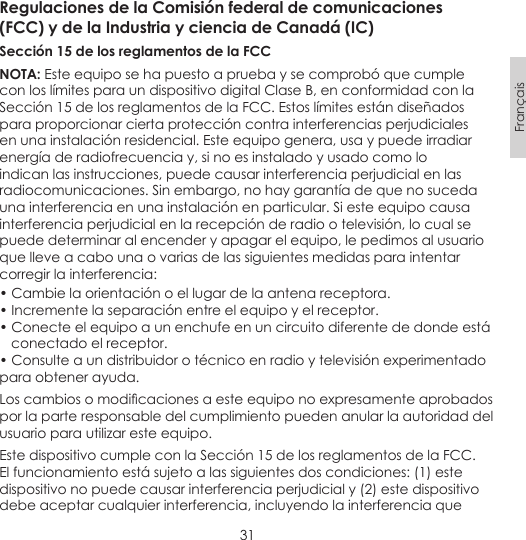 31FrançaisRegulaciones de la Comisión federal de comunicaciones(FCC) y de la Industria y ciencia de Canadá (IC)Sección 15 de los reglamentos de la FCC NOTA: Este equipo se ha puesto a prueba y se comprobó que cumple con los límites para un dispositivo digital Clase B, en conformidad con la Sección 15 de los reglamentos de la FCC. Estos límites están diseñados para proporcionar cierta protección contra interferencias perjudiciales en una instalación residencial. Este equipo genera, usa y puede irradiar energía de radiofrecuencia y, si no es instalado y usado como lo indican las instrucciones, puede causar interferencia perjudicial en las radiocomunicaciones. Sin embargo, no hay garantía de que no suceda una interferencia en una instalación en particular. Si este equipo causa interferencia perjudicial en la recepción de radio o televisión, lo cual se puede determinar al encender y apagar el equipo, le pedimos al usuario que lleve a cabo una o varias de las siguientes medidas para intentar corregir la interferencia:• Cambie la orientación o el lugar de la antena receptora.• Incremente la separación entre el equipo y el receptor.• Conecte el equipo a un enchufe en un circuito diferente de donde está    conectado el receptor.• Consulte a un distribuidor o técnico en radio y televisión experimentado para obtener ayuda.Loscambiosomodicacionesaesteequiponoexpresamenteaprobadospor la parte responsable del cumplimiento pueden anular la autoridad del usuario para utilizar este equipo.Este dispositivo cumple con la Sección 15 de los reglamentos de la FCC. El funcionamiento está sujeto a las siguientes dos condiciones: (1) este dispositivo no puede causar interferencia perjudicial y (2) este dispositivo debe aceptar cualquier interferencia, incluyendo la interferencia que 