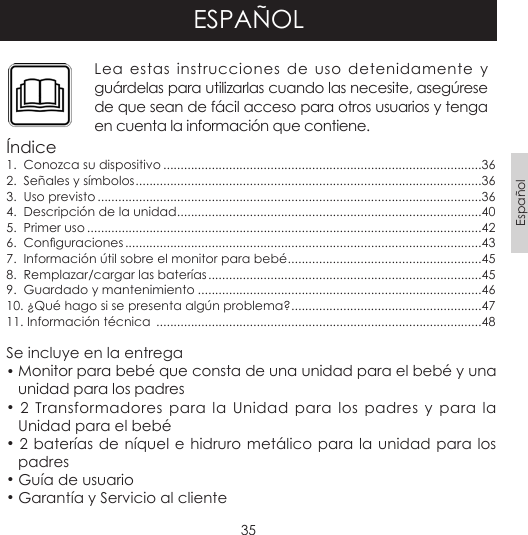 35EspañolESPAÑOLLea estas instrucciones de uso detenidamente y guárdelas para utilizarlas cuando las necesite, asegúrese de que sean de fácil acceso para otros usuarios y tenga en cuenta la información que contiene.Índice1.  Conozca su dispositivo ............................................................................................362.  Señales y símbolos ....................................................................................................363.  Uso previsto ...............................................................................................................364.  Descripción de la unidad ........................................................................................405.  Primer uso ..................................................................................................................426.  Conguraciones .......................................................................................................437.  Información útil sobre el monitor para bebé ........................................................458.  Remplazar/cargar las baterías ...............................................................................459.  Guardado y mantenimiento ..................................................................................4610. ¿Qué hago si se presenta algún problema? .......................................................4711. Información técnica  ..............................................................................................48Se incluye en la entrega• Monitor para bebé que consta de una unidad para el bebé y una unidad para los padres• 2 Transformadores para la Unidad para los padres y para la Unidad para el bebé • 2 baterías de níquel e hidruro metálico para la unidad para los padres• Guía de usuario• Garantía y Servicio al cliente