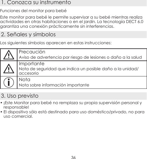 361. Conozca su instrumentoFunciones del monitor para bebéEste monitor para bebé le permite supervisar a su bebé mientras realiza actividades en otras habitaciones o en el jardín. La tecnología DECT 6.0 garantiza una conexión prácticamente sin interferencias.2. Señales y símbolosLos siguientes símbolos aparecen en estas instrucciones:PrecauciónAviso de advertencia por riesgo de lesiones o daño a la saludImportanteNota de seguridad que indica un posible daño a la unidad/accesorioNotaNota sobre información importante3. Uso previsto• ¡Este Monitor para bebé no remplaza su propia supervisión personal y responsable!• El dispositivo sólo está destinado para uso doméstico/privado, no para uso comercial.