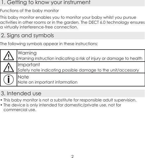 21. Getting to know your instrumentFunctions of the baby monitorThis baby monitor enables you to monitor your baby whilst you pursue activities in other rooms or in the garden. The DECT 6.0 technology ensures a virtually interference-free connection.2. Signs and symbolsThe following symbols appear in these instructions:WarningWarning instruction indicating a risk of injury or damage to healthImportantSafety note indicating possible damage to the unit/accessoryNoteNote on important information3. Intended use• This baby monitor is not a substitute for responsible adult supervision.• The device is only intended for domestic/private use, not for commercial use.