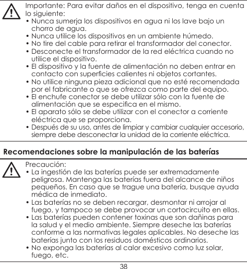 38Importante: Para evitar daños en el dispositivo, tenga en cuenta lo siguiente:• Nunca sumerja los dispositivos en agua ni los lave bajo un chorro de agua.• Nunca utilice los dispositivos en un ambiente húmedo.• No tire del cable para retirar el transformador del conector.• Desconecte el transformador de la red eléctrica cuando no utilice el dispositivo.• El dispositivo y la fuente de alimentación no deben entrar en contacto con supercies calientes ni objetos cortantes.• No utilice ninguna pieza adicional que no esté recomendada por el fabricante o que se ofrezca como parte del equipo.• El enchufe conector se debe utilizar sólo con la fuente de alimentación que se especica en el mismo.• El aparato sólo se debe utilizar con el conector a corriente eléctrica que se proporciona.• Después de su uso, antes de limpiar y cambiar cualquier accesorio, siempre debe desconectar la unidad de la corriente eléctrica.Recomendaciones sobre la manipulación de las bateríasPrecaución:• La ingestión de las baterías puede ser extremadamente peligrosa. Mantenga las baterías fuera del alcance de niños pequeños. En caso que se trague una batería, busque ayuda médica de inmediato.• Las baterías no se deben recargar, desmontar ni arrojar al fuego, y tampoco se debe provocar un cortocircuito en ellas.• Las baterías pueden contener toxinas que son dañinas para la salud y el medio ambiente. Siempre deseche las baterías conforme a las normativas legales aplicables. No deseche las baterías junto con los residuos domésticos ordinarios.• No exponga las baterías al calor excesivo como luz solar, fuego, etc.