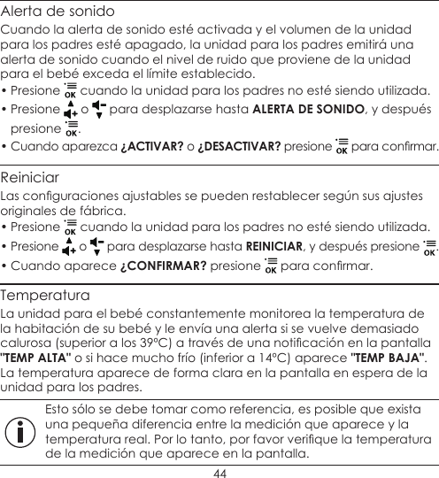 44Alerta de sonidoCuando la alerta de sonido esté activada y el volumen de la unidad para los padres esté apagado, la unidad para los padres emitirá una alerta de sonido cuando el nivel de ruido que proviene de la unidad para el bebé exceda el límite establecido.• Presione   cuando la unidad para los padres no esté siendo utilizada.• Presione   o   para desplazarse hasta ALERTA DE SONIDO, y después presione  .• Cuando aparezca ¿ACTIVAR? o ¿DESACTIVAR? presione   para conrmar.ReiniciarLas conguraciones ajustables se pueden restablecer según sus ajustes originales de fábrica.• Presione   cuando la unidad para los padres no esté siendo utilizada.• Presione   o   para desplazarse hasta REINICIAR, y después presione  .• Cuando aparece ¿CONFIRMAR? presione   para conrmar.TemperaturaLa unidad para el bebé constantemente monitorea la temperatura de la habitación de su bebé y le envía una alerta si se vuelve demasiado calurosa (superior a los 39ºC) a través de una noticación en la pantalla &quot;TEMP ALTA&quot; o si hace mucho frío (inferior a 14ºC) aparece &quot;TEMP BAJA&quot;. La temperatura aparece de forma clara en la pantalla en espera de la unidad para los padres. Esto sólo se debe tomar como referencia, es posible que exista una pequeña diferencia entre la medición que aparece y la temperatura real. Por lo tanto, por favor verique la temperatura de la medición que aparece en la pantalla.