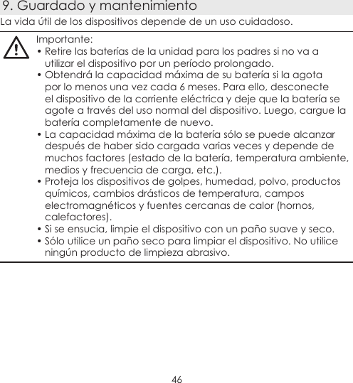 469. Guardado y mantenimientoLa vida útil de los dispositivos depende de un uso cuidadoso.Importante:• Retire las baterías de la unidad para los padres si no va a utilizar el dispositivo por un período prolongado.• Obtendrá la capacidad máxima de su batería si la agota por lo menos una vez cada 6 meses. Para ello, desconecte el dispositivo de la corriente eléctrica y deje que la batería se agote a través del uso normal del dispositivo. Luego, cargue la batería completamente de nuevo.• La capacidad máxima de la batería sólo se puede alcanzar después de haber sido cargada varias veces y depende de muchos factores (estado de la batería, temperatura ambiente, medios y frecuencia de carga, etc.).• Proteja los dispositivos de golpes, humedad, polvo, productos químicos, cambios drásticos de temperatura, campos electromagnéticos y fuentes cercanas de calor (hornos, calefactores).• Si se ensucia, limpie el dispositivo con un paño suave y seco.• Sólo utilice un paño seco para limpiar el dispositivo. No utilice ningún producto de limpieza abrasivo. 