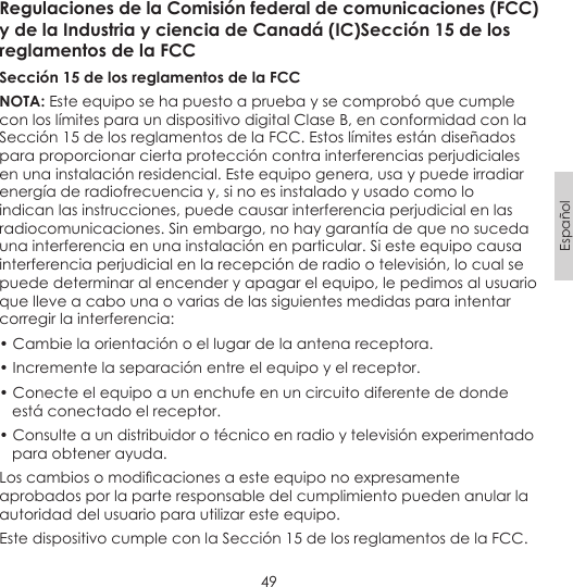 49EspañolRegulaciones de la Comisión federal de comunicaciones (FCC) y de la Industria y ciencia de Canadá (IC)Sección 15 de los reglamentos de la FCCSección 15 de los reglamentos de la FCCNOTA: Este equipo se ha puesto a prueba y se comprobó que cumple con los límites para un dispositivo digital Clase B, en conformidad con la Sección 15 de los reglamentos de la FCC. Estos límites están diseñados para proporcionar cierta protección contra interferencias perjudiciales en una instalación residencial. Este equipo genera, usa y puede irradiar energía de radiofrecuencia y, si no es instalado y usado como lo indican las instrucciones, puede causar interferencia perjudicial en las radiocomunicaciones. Sin embargo, no hay garantía de que no suceda una interferencia en una instalación en particular. Si este equipo causa interferencia perjudicial en la recepción de radio o televisión, lo cual se puede determinar al encender y apagar el equipo, le pedimos al usuario que lleve a cabo una o varias de las siguientes medidas para intentar corregir la interferencia:• Cambie la orientación o el lugar de la antena receptora.• Incremente la separación entre el equipo y el receptor.• Conecte el equipo a un enchufe en un circuito diferente de donde    está conectado el receptor.• Consulte a un distribuidor o técnico en radio y televisión experimentado   para obtener ayuda.Los cambios o modicaciones a este equipo no expresamente aprobados por la parte responsable del cumplimiento pueden anular la autoridad del usuario para utilizar este equipo.Este dispositivo cumple con la Sección 15 de los reglamentos de la FCC. 