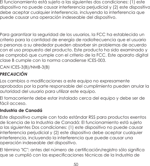 50El funcionamiento está sujeto a las siguientes dos condiciones: (1) este dispositivo no puede causar interferencia perjudicial y (2) este dispositivo debe aceptar cualquier interferencia, incluyendo la interferencia que puede causar una operación indeseable del dispositivo. Para garantizar la seguridad de los usuarios, la FCC ha establecido un criterio para la cantidad de energía de radiofrecuencia que el usuario o personas a su alrededor pueden absorber sin problemas de acuerdo con el uso propuesto del producto. Este producto ha sido examinado y se comprobó que cumple con el criterio de la FCC. Este aparato digital clase B cumple con la norma canadiense ICES-003.CAN ICES-3(B)/NMB-3(B)PRECAUCIÓNLos cambios o modicaciones a este equipo no expresamente aprobados por la parte responsable del cumplimiento pueden anular la autoridad del usuario para utilizar este equipo.El tomacorriente debe estar instalado cerca del equipo y debe ser de fácil acceso.Industria de CanadáEste dispositivo cumple con todo estándar RSS para productos exentos de licencia de la Industria de Canadá: El funcionamiento está sujeto a las siguientes Dos condiciones: (1) este dispositivo no puede causar interferencia perjudicial y (2) este dispositivo debe aceptar cualquier interferencia, incluyendo la interferencia que puede causar una operación indeseable del dispositivo.El término &quot;IC&quot;: antes del número de certicación/registro sólo signica que se cumplió con las especicaciones técnicas de la Industria de 