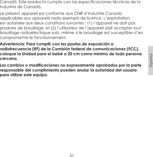 51EspañolCanadá. Este producto cumple con las especicaciones técnicas de la Industria de Canadá.Le présent appareil est conforme aux CNR d’Industrie Canada applicables aux appareils radio exempts de licence. L’exploitation est autorisée aux deux conditions suivantes : (1) l’appareil ne doit pas produire de brouillage, et (2) l’utilisateur de l’appareil doit accepter tout brouillage radioélectrique subi, même si le brouillage est susceptible d’en compromettre le fonctionnement.Advertencia: Para cumplir con las pautas de exposición a radiofrecuencia (RF) de la Comisión federal de comunicaciones (FCC), coloque la Unidad para el bebé a 20 cm como mínimo de toda persona cercana.Los cambios o modicaciones no expresamente aprobados por la parte responsable del cumplimiento pueden anular la autoridad del usuario para utilizar este equipo.