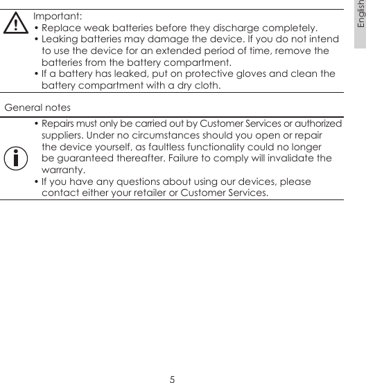 5EnglishImportant:• Replace weak batteries before they discharge completely.• Leaking batteries may damage the device. If you do not intend to use the device for an extended period of time, remove the batteries from the battery compartment.• If a battery has leaked, put on protective gloves and clean the battery compartment with a dry cloth.General notes• Repairs must only be carried out by Customer Services or authorized suppliers. Under no circumstances should you open or repair the device yourself, as faultless functionality could no longer be guaranteed thereafter. Failure to comply will invalidate the warranty.• If you have any questions about using our devices, please contact either your retailer or Customer Services.