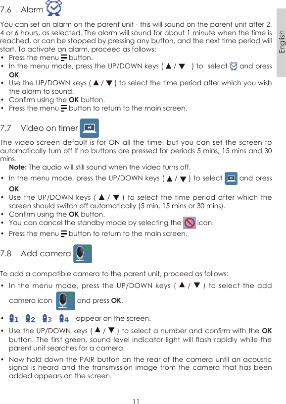 11English7.6  Alarm You can set an alarm on the parent unit - this will sound on the parent unit after 2, 4 or 6 hours, as selected. The alarm will sound for about 1 minute when the time is reached, or can be stopped by pressing any button, and the next time period will start. To activate an alarm, proceed as follows:•  Press the menu   button.•  In the menu mode, press the UP/DOWN keys (   /     ) to  select   and press OK.•  Use the UP/DOWN keys (   /   ) to select the time period after which you wish the alarm to sound.•  Conrm using the OK button.•  Press the menu   button to return to the main screen.7.7  Video on timer The video  screen default  is for  ON all the  time, but  you can  set the  screen to automatically turn off if no buttons are pressed for periods 5 mins, 15 mins and 30 mins. Note: The audio will still sound when the video turns off.•  In the menu mode, press the UP/DOWN keys (   /   ) to select   and press OK.•  Use the  UP/DOWN  keys (    /    )  to select  the time period  after which  the screen should switch off automatically (5 min, 15 mins or 30 mins).•  Conrm using the OK button.•  You can cancel the standby mode by selecting the   icon.•  Press the menu   button to return to the main screen.7.8  Add camera To add a compatible camera to the parent unit, proceed as follows:•  In  the menu mode,  press  the  UP/DOWN  keys  (    /   )  to  select  the  add camera icon    and press OK.•      appear on the screen.•  Use the UP/DOWN keys (   /   ) to select a number and conrm with the OK button. The  first green,  sound level  indicator light  will flash  rapidly  while the parent unit searches for a camera.•  Now hold down the  PAIR button on the rear  of the camera until an  acoustic signal is  heard and  the transmission  image from  the camera  that has  been added appears on the screen.