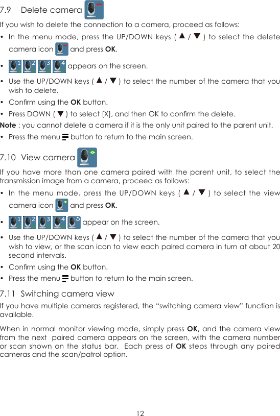 127.9  Delete camera If you wish to delete the connection to a camera, proceed as follows:•  In the  menu mode,  press the  UP/DOWN keys  (    /   )  to select  the delete camera icon   and press OK.•      appears on the screen.•  Use the UP/DOWN keys (   /   ) to select the number of the camera that you wish to delete.•  Conrm using the OK button.•  Press DOWN (   ) to select [X], and then OK to conrm the delete.Note : you cannot delete a camera if it is the only unit paired to the parent unit.•  Press the menu   button to return to the main screen.7.10  View camera If you  have more  than one  camera  paired with  the parent  unit, to  select the transmission image from a camera, proceed as follows:•  In  the menu  mode,  press  the  UP/DOWN  keys (    /   )  to  select  the view camera icon   and press OK.•       appear on the screen.•  Use the UP/DOWN keys (   /   ) to select the number of the camera that you wish to view, or the scan icon to view each paired camera in turn at about 20 second intervals.•  Conrm using the OK button.•  Press the menu   button to return to the main screen.7.11  Switching camera viewIf you have multiple cameras registered, the “switching camera view” function is available.When in normal  monitor viewing mode,  simply press OK, and the  camera view from the next  paired  camera appears on the screen, with  the camera number or scan  shown on  the  status bar.   Each  press of OK  steps through  any paired cameras and the scan/patrol option.