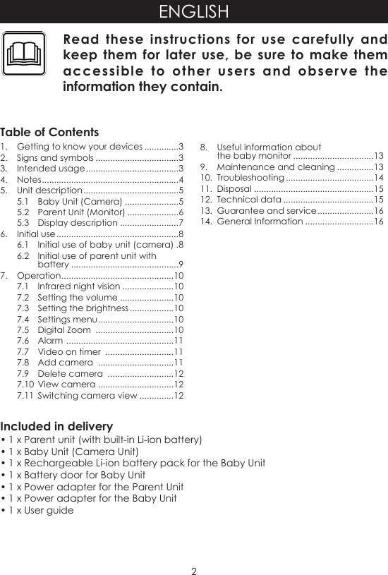 2ENGLISHIncluded in delivery• 1 x Parent unit (with built-in Li-ion battery)• 1 x Baby Unit (Camera Unit)• 1 x Rechargeable Li-ion battery pack for the Baby Unit• 1 x Battery door for Baby Unit• 1 x Power adapter for the Parent Unit• 1 x Power adapter for the Baby Unit• 1 x User guideRead these instructions for use carefully and keep them for later use, be sure to make them accessible to other users and observe the information they contain.Table of Contents1.  Getting to know your devices ..............32.  Signs and symbols ..................................33.  Intended usage ......................................34. Notes ........................................................45.  Unit description .......................................55.1  Baby Unit (Camera) ......................55.2  Parent Unit (Monitor) .....................65.3  Display description ........................76.  Initial use ..................................................86.1  Initial use of baby unit (camera) .86.2  Initial use of parent unit with battery ............................................97.  Operation ..............................................107.1  Infrared night vision .....................107.2  Setting the volume ......................107.3  Setting the brightness ..................107.4  Settings menu ...............................107.5  Digital Zoom  ................................107.6  Alarm  ............................................117.7  Video on timer  ............................117.8  Add camera  ...............................117.9  Delete camera  ...........................127.10  View camera ...............................127.11  Switching camera view ..............128.  Useful information about  the baby monitor .................................139.  Maintenance and cleaning ...............1310.  Troubleshooting ....................................1411.  Disposal .................................................1512.  Technical data .....................................1513.  Guarantee and service .......................1614.  General Information ............................16