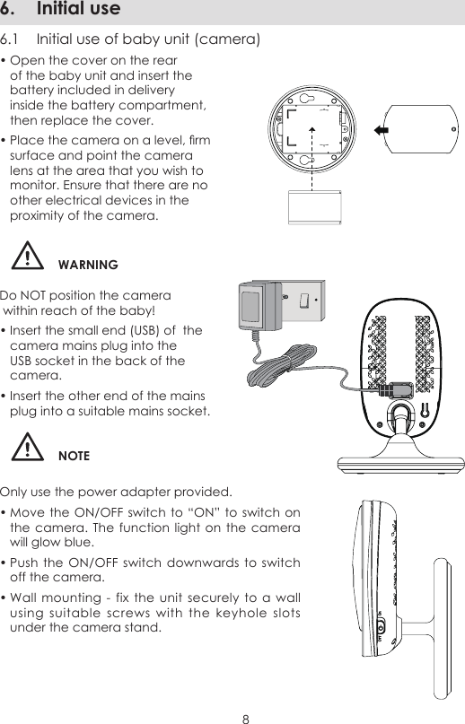 86.  Initial use6.1  Initial use of baby unit (camera)• Open the cover on the rear of the baby unit and insert the battery included in delivery inside the battery compartment, then replace the cover.• Place the camera on a level, rm surface and point the camera lens at the area that you wish to monitor. Ensure that there are no other electrical devices in the proximity of the camera.WARNINGDo NOT position the camera   within reach of the baby!• Insert the small end (USB) of  the camera mains plug into the USB socket in the back of the camera.• Insert the other end of the mains plug into a suitable mains socket.NOTEOnly use the power adapter provided.• Move the ON/OFF  switch to “ON” to switch on the camera. The function light  on the camera will glow blue.• Push the  ON/OFF switch  downwards to  switch off the camera.• Wall  mounting  - fix  the  unit securely  to a wall using  suitable  screws  with the  keyhole slots under the camera stand.