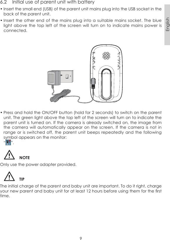 9English6.2  Initial use of parent unit with battery• Insert the small end (USB) of the parent unit mains plug into the USB socket in the back of the parent unit.• Insert the  other end of the mains  plug into  a suitable  mains socket.  The blue light above  the top  left of  the screen  will turn  on to  indicate mains  power is connected.• Press and hold the ON/OFF button (hold for 2 seconds) to switch on the parent unit. The green light above the top left of the screen will turn on to indicate the parent unit is turned on. If the camera is already switched on, the image from the camera  will automatically  appear on  the screen.  If the  camera is  not in range or  is switched off,  the parent  unit beeps repeatedly and the  following symbol appears on the monitor:“ ”.NOTEOnly use the power adapter provided.TIPThe initial charge of the parent and baby unit are important. To do it right, charge your new parent and baby unit for at least 12 hours before using them for the rst time.