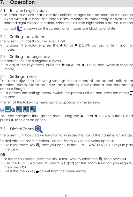 107.  Operation7.1  Infrared night vision•  In order to  ensure that clear transmission images can be  seen on the  screen even when  it  is  dark, the video  baby  monitor automatically activates  the infrared night vision in the dark. When the infrared night vision is active, a moon symbol   is shown on the screen, and images are black and white.7.2  Setting the volumeThe parent unit has 8 volume levels + off.•  To adjust  the  volume,  press the   UP  or   DOWN button,  while  in  monitor mode.7.3  Setting the brightnessThe parent unit has 8 brightness levels.•  To adjust the  brightness, press the   RIGHT or   LEFT button,  while in monitor mode.7.4  Settings menuYou  can  adjust  the following settings  in  the  menu  of  the  parent  unit:  zoom function,  alarm,  video on timer,  add/delete/  view  camera  and  alternating camera image.•  To access the settings menu, switch the parent unit on and press the menu   button.The rst of the following menu options appears on the screen.     You can navigate through the  menu using  the   UP or   DOWN buttons,  and press OK to select an option.7.5  Digital Zoom The parent unit has a zoom function to increase the size of the transmission image.To activate the zoom function, use the Zoom key or the Menu options:•  Press the zoom key  , now you can use the UP/DOWN/LEFT/RIGHT keys to pan the view.OR•  In the menu mode, press the UP/DOWN keys to select the  , then press OK.•  Use the UP/DOWN  keys to  select [x1]/[x2] for  the zoom function  you require, then press OK.•  Press the menu key   to exit from the menu mode.