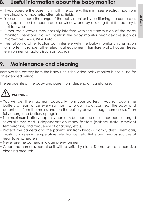 13English8.  Useful information about the baby monitor•  If you operate the parent unit with the battery, this minimizes electro smog from electrical and magnetic alternating elds.•  You can increase the range of the baby monitor by positioning the camera as high up as possible near a door or window and by ensuring that the battery is not too weak.•  Other radio  waves may  possibly  interfere with  the transmission  of the baby monitor. Therefore,  do not position  the baby  monitor near  devices  such as microwaves, Wi-Fi, WLAN etc.•  The following other factors can interfere with  the baby monitor’s transmission or shorten its  range: other electrical equipment, furniture walls, houses,  trees, environmental factors (such as fog, rain).9.  Maintenance and cleaningRemove the battery from the baby unit if the video baby monitor is not in use for an extended period.The service life of the baby and parent unit depend on careful use:WARNING• You  will  get  the maximum  capacity  from  your  battery if  you  run  down the battery at  least once  every six  months. To do this, disconnect the baby  and parent unit from the mains and run the battery down through normal use. Then fully charge the battery up again.• The maximum battery capacity can only be reached after it has been charged several  times  and  is  dependent  on  many  factors  (battery  state,  ambient temperature, and frequency of charging, etc.).• Protect the camera  and the parent unit  from knocks, damp, dust,  chemicals, drastic changes in temperature, electromagnetic elds  and nearby sources of heat (ovens, heaters).• Never use the camera in a damp environment.• Clean the camera/parent unit with a  soft, dry cloth.  Do not use any  abrasive cleaning products.