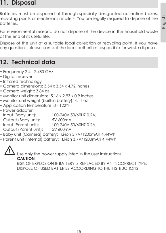 15English11.  DisposalBatteries must  be  disposed of  through specially  designated  collection boxes, recycling points or electronics retailers. You are legally required to dispose of the batteries.For environmental reasons, do not dispose of the device in the household waste at the end of its useful life. Dispose of the  unit at a  suitable local collection  or recycling point. If you have any questions, please contact the local authorities responsible for waste disposal.12.  Technical data• Frequency 2.4 - 2.483 GHz• Digital receiver• Infrared technology• Camera dimensions: 3.54 x 3.54 x 4.72 inches• Camera weight: 3.84 oz• Monitor unit dimensions: 5.16 x 2.93 x 0.9 inches• Monitor unit weight (built-in battery): 4.11 oz• Application temperature: 0 - 122°F• Power adapter:   Input (Baby unit):   100-240V 50/60HZ 0.2A;  Output (Baby unit):   5V 600mA  Input (Parent unit):   100-240V 50/60HZ 0.2A;  Output (Parent unit):   5V 600mA• Baby unit (Camera) battery:   Li-ion 3.7V/1200mAh 4.44Wh• Parent unit (internal) battery:   Li-ion 3.7V/1200mAh 4.44WhUse only the power supply listed in the user instructions.CAUTIONRISK OF EXPLOSION IF BATTERY IS REPLACED BY AN INCORRECT TYPE.DISPOSE OF USED BATTERIES ACCORDING TO THE INSTRUCTIONS.