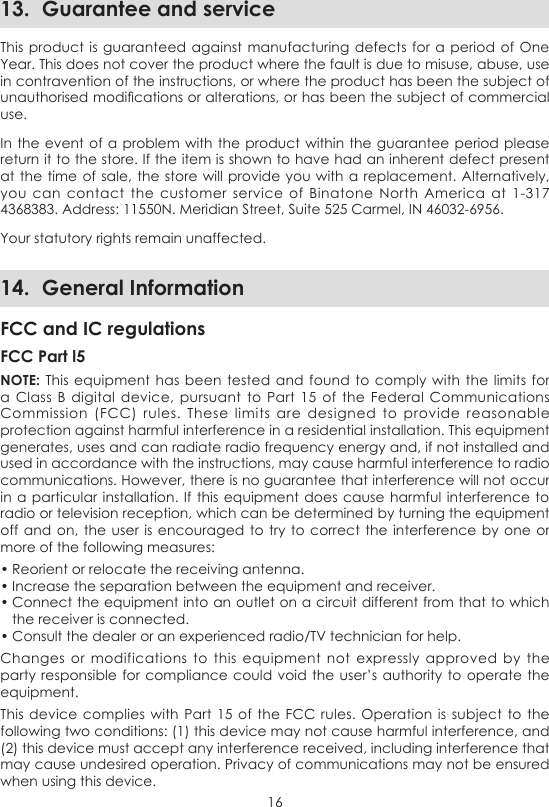 1613.  Guarantee and serviceThis product is guaranteed against  manufacturing defects  for a period  of One Year. This does not cover the product where the fault is due to misuse, abuse, use in contravention of the instructions, or where the product has been the subject of unauthorised modications or alterations, or has been the subject of commercial use.In the event of  a problem with the product within the guarantee period  please return it to the store. If the item is shown to have had an inherent defect present at the time of  sale, the store will  provide you with a replacement.  Alternatively, you  can  contact the customer  service  of  Binatone  North  America  at  1-317 4368383. Address: 11550N. Meridian Street, Suite 525 Carmel, IN 46032-6956.Your statutory rights remain unaffected.14.  General InformationFCC and IC regulationsFCC Part l5NOTE: This equipment has been  tested and  found to comply  with the  limits for a Class  B  digital  device, pursuant  to  Part 15 of  the  Federal Communications Commission  (FCC)  rules.  These limits  are designed  to provide  reasonable protection against harmful interference in a residential installation. This equipment generates, uses and can radiate radio frequency energy and, if not installed and used in accordance with the instructions, may cause harmful interference to radio communications. However, there is no guarantee that interference will not occur in a particular  installation. If this  equipment does cause  harmful interference to radio or television reception, which can be determined by turning the equipment off and on,  the user is encouraged to try to  correct the interference by  one or more of the following measures:• Reorient or relocate the receiving antenna.• Increase the separation between the equipment and receiver.• Connect the equipment into an outlet on a circuit different from that to which the receiver is connected.• Consult the dealer or an experienced radio/TV technician for help.Changes  or modifications  to  this  equipment  not  expressly  approved  by the party responsible for compliance could void the user’s authority  to operate the equipment.This device  complies with Part 15 of  the FCC  rules. Operation  is subject to the following two conditions: (1) this device may not cause harmful interference, and (2) this device must accept any interference received, including interference that may cause undesired operation. Privacy of communications may not be ensured when using this device.