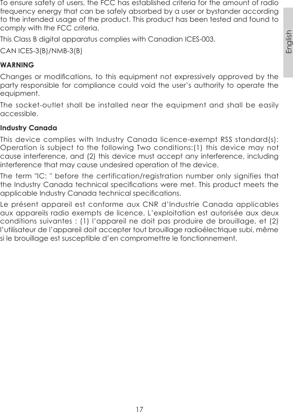 17EnglishTo ensure safety of users, the FCC has established criteria for the amount of radio frequency energy that can be safely absorbed by a user or bystander according to the intended usage of the product. This product has been tested and found to comply with the FCC criteria. This Class B digital apparatus complies with Canadian ICES-003.CAN ICES-3(B)/NMB-3(B)WARNINGChanges or modications, to this  equipment not expressively  approved by  the party responsible for compliance could void the user’s authority  to operate the equipment.The  socket-outlet  shall  be  installed near the  equipment  and  shall  be  easily accessible.Industry CanadaThis device complies  with  Industry  Canada  licence-exempt  RSS standard(s): Operation is  subject  to  the  following Two  conditions:(1)  this  device may  not cause interference, and (2) this  device must accept any interference,  including interference that may cause undesired operation of the device.The term  &quot;IC:  &quot;  before the  certification/registration  number  only signifies  that the Industry Canada technical specications were met. This  product meets the applicable Industry Canada technical specications.Le  présent appareil  est  conforme  aux  CNR  d’Industrie Canada applicables aux appareils  radio exempts  de licence. L’exploitation  est autorisée  aux deux conditions suivantes  : (1)  l’appareil  ne doit  pas produire de  brouillage, et  (2) l’utilisateur de l’appareil doit accepter tout brouillage radioélectrique subi, même si le brouillage est susceptible d’en compromettre le fonctionnement.