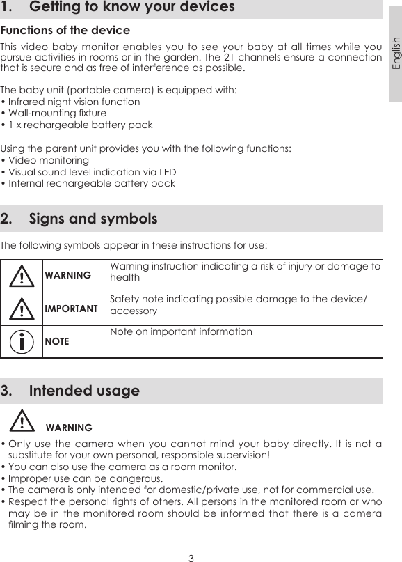 3English1.  Getting to know your devicesFunctions of the deviceThis video baby monitor enables  you  to see  your  baby at  all  times while  you pursue activities in rooms or in the garden. The 21 channels ensure a connection that is secure and as free of interference as possible. The baby unit (portable camera) is equipped with:• Infrared night vision function• Wall-mounting xture• 1 x rechargeable battery packUsing the parent unit provides you with the following functions:• Video monitoring• Visual sound level indication via LED• Internal rechargeable battery pack2.  Signs and symbolsThe following symbols appear in these instructions for use:WARNINGWarning instruction indicating a risk of injury or damage to healthIMPORTANTSafety note indicating possible damage to the device/accessoryNOTENote on important information3.  Intended usageWARNING• Only use the  camera  when you  cannot  mind your  baby  directly. It  is  not a substitute for your own personal, responsible supervision!• You can also use the camera as a room monitor. • Improper use can be dangerous. • The camera is only intended for domestic/private use, not for commercial use.• Respect the personal rights of others. All persons in the monitored room or who may be  in  the  monitored room  should  be  informed that  there  is a camera lming the room. 