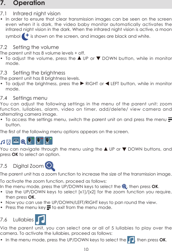 107.  Operation7.1  Infrared night vision•  In order to  ensure that clear transmission images can be  seen on the  screen even when  it  is  dark, the video  baby  monitor automatically activates  the infrared night vision in the dark. When the infrared night vision is active, a moon symbol   is shown on the screen, and images are black and white.7.2  Setting the volumeThe parent unit has 8 volume levels + off.•  To adjust  the  volume,  press the   UP  or   DOWN button,  while  in  monitor mode.7.3  Setting the brightnessThe parent unit has 8 brightness levels.•  To adjust the  brightness, press the   RIGHT or   LEFT button,  while in monitor mode.7.4  Settings menuYou  can  adjust  the following settings  in  the  menu  of  the  parent  unit:  zoom function,  lullabies,  alarm,  video on  timer, add/delete/  view  camera  and alternating camera image.•  To access the settings menu, switch the parent unit on and press the menu   button.The rst of the following menu options appears on the screen.           You can navigate through the  menu using  the   UP or   DOWN buttons,  and press OK to select an option.7.5  Digital Zoom The parent unit has a zoom function to increase the size of the transmission image.To activate the zoom function, proceed as follows:In the menu mode, press the UP/DOWN keys to select the  , then press OK.•  Use the UP/DOWN  keys to  select [x1]/[x2] for  the zoom function  you require, then press OK.•  Now you can use the UP/DOWN/LEFT/RIGHT keys to pan round the view.•  Press the menu key   to exit from the menu mode.7.6  Lullabies Via the parent  unit,  you  can  select one  or  all  of  5 lullabies  to  play  over  the camera. To activate the lullabies, proceed as follows:•  In the menu mode, press the UP/DOWN keys to select the  , then press OK.