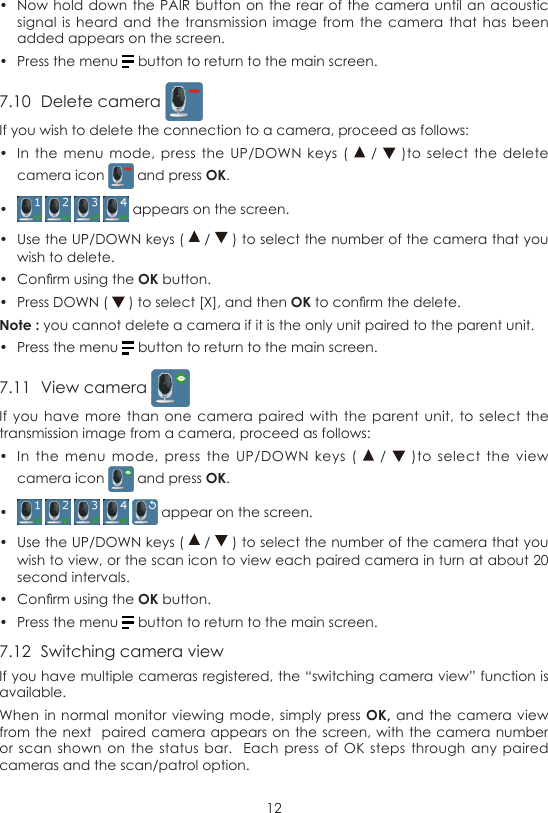 12•  Now hold down the  PAIR button on the rear  of the camera until an  acoustic signal is  heard and  the transmission  image from  the camera  that has  been added appears on the screen.•  Press the menu   button to return to the main screen.7.10  Delete camera If you wish to delete the connection to a camera, proceed as follows:•  In the  menu  mode, press  the  UP/DOWN keys  (   /   )to select  the  delete camera icon   and press OK.•      appears on the screen.•  Use the UP/DOWN keys (   /   ) to select the number of the camera that you wish to delete.•  Conrm using the OK button.•  Press DOWN (   ) to select [X], and then OK to conrm the delete.Note : you cannot delete a camera if it is the only unit paired to the parent unit.•  Press the menu   button to return to the main screen.7.11  View camera If you  have more  than one  camera  paired with  the parent  unit, to  select the transmission image from a camera, proceed as follows:•  In  the  menu  mode,  press  the  UP/DOWN keys (    /    )to  select  the  view camera icon   and press OK.•       appear on the screen.•  Use the UP/DOWN keys (   /   ) to select the number of the camera that you wish to view, or the scan icon to view each paired camera in turn at about 20 second intervals.•  Conrm using the OK button.•  Press the menu   button to return to the main screen.7.12  Switching camera viewIf you have multiple cameras registered, the “switching camera view” function is available.When in normal  monitor viewing mode,  simply press OK, and the  camera view from the next  paired  camera appears on the screen, with  the camera number or scan  shown on  the  status bar.   Each  press of OK  steps through  any paired cameras and the scan/patrol option.
