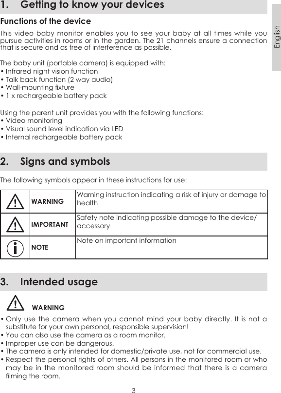 3English1.  Getting to know your devicesFunctions of the deviceThis video baby monitor enables  you  to see  your  baby at  all  times while  you pursue activities in rooms or in the garden. The 21 channels ensure a connection that is secure and as free of interference as possible.The baby unit (portable camera) is equipped with:• Infrared night vision function• Talk back function (2 way audio)• Wall-mounting xture• 1 x rechargeable battery packUsing the parent unit provides you with the following functions:• Video monitoring• Visual sound level indication via LED• Internal rechargeable battery pack2.  Signs and symbolsThe following symbols appear in these instructions for use:WARNINGWarning instruction indicating a risk of injury or damage to healthIMPORTANTSafety note indicating possible damage to the device/accessoryNOTENote on important information3.  Intended usageWARNING• Only use the  camera  when you  cannot  mind your  baby  directly. It  is  not a substitute for your own personal, responsible supervision!• You can also use the camera as a room monitor. • Improper use can be dangerous. • The camera is only intended for domestic/private use, not for commercial use.• Respect the personal rights of others. All persons in the monitored room or who may be  in  the  monitored room  should  be  informed that  there  is a camera lming the room. 