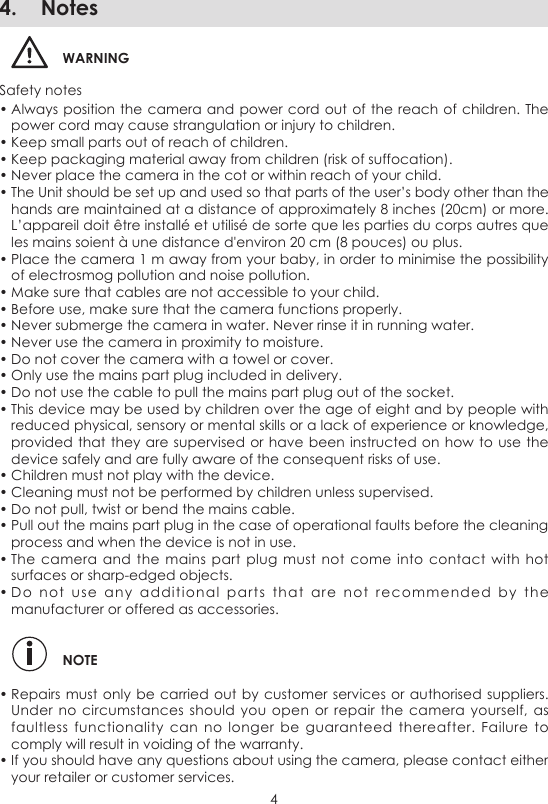 44.  NotesWARNINGSafety notes• Always position the camera  and power cord out of the  reach of children. The power cord may cause strangulation or injury to children. • Keep small parts out of reach of children. • Keep packaging material away from children (risk of suffocation). • Never place the camera in the cot or within reach of your child.• The Unit should be set up and used so that parts of the user’s body other than the hands are maintained at a distance of approximately 8 inches (20cm) or more.  L’appareil doit être installé et utilisé de sorte que les parties du corps autres que les mains soient à une distance d&apos;environ 20 cm (8 pouces) ou plus.• Place the camera 1 m away from your baby, in order to minimise the possibility of electrosmog pollution and noise pollution. • Make sure that cables are not accessible to your child. • Before use, make sure that the camera functions properly. • Never submerge the camera in water. Never rinse it in running water. • Never use the camera in proximity to moisture. • Do not cover the camera with a towel or cover. • Only use the mains part plug included in delivery. • Do not use the cable to pull the mains part plug out of the socket.• This device may be used by children over the age of eight and by people with reduced physical, sensory or mental skills or a lack of experience or knowledge, provided that they are  supervised or have been instructed on how to use  the device safely and are fully aware of the consequent risks of use.• Children must not play with the device. • Cleaning must not be performed by children unless supervised. • Do not pull, twist or bend the mains cable. • Pull out the mains part plug in the case of operational faults before the cleaning process and when the device is not in use. • The  camera  and the  mains  part plug  must  not come  into  contact with  hot surfaces or sharp-edged objects. • Do  not  use  any  additional  parts  that  are  not  recommended  by  the manufacturer or offered as accessories. NOTE• Repairs must only  be carried out  by customer services or authorised suppliers. Under no  circumstances should  you  open or  repair the  camera  yourself, as faultless  functionality  can  no  longer  be  guaranteed  thereafter.  Failure  to comply will result in voiding of the warranty. • If you should have any questions about using the camera, please contact either your retailer or customer services.