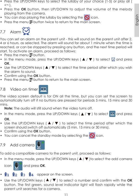 11English•  Press the UP/DOWN keys to select the lullaby of your choice (1-5)  or play all ( &lt;¬ ).•  Press  the OK button,  then  UP/DOWN  to  adjust  the  volume  of  the  melody playing from the camera.•  You can stop playing the lullaby by selecting the   icon.•  Press the menu   button twice to return to the main screen.7.7  Alarm You can set an alarm on the parent unit - this will sound on the parent unit after 2, 4 or 6 hours, as selected. The alarm will sound for about 1 minute when the time is reached, or can be stopped by pressing any button, and the next time period will start. To activate an alarm, proceed as follows:•  Press the menu   button.•  In the menu mode,  press the UP/DOWN keys (   /   ) to select   and press OK.•  Use the UP/DOWN keys (   /   ) to select the time period after which you wish the alarm to sound.•  Conrm using the OK button.•  Press the menu   button to return to the main screen.7.8  Video on timer The video  screen default  is for  ON all the  time, but  you can  set the  screen to automatically turn off if no buttons are pressed for periods 5 mins, 15 mins and 30 mins. Note: The audio will still sound when the video turns off.•  In the menu mode, press the UP/DOWN keys (   /   ) to select   and press OK.•  Use the  UP/DOWN  keys (    /    )  to select  the time period  after which  the screen should switch off automatically (5 min, 15 mins or 30 mins).•  Conrm using the OK button.•  You can cancel the standby mode by selecting the   icon.7.9  Add camera To add a compatible camera to the parent unit, proceed as follows:•  In the menu mode, press the UP/DOWN keys (   /   )to select the add camera icon    and press OK.•      appear on the screen.•  Use the UP/DOWN keys (   /   ) to select a number and conrm with the OK button. The  first green,  sound level  indicator light  will flash  rapidly  while the parent unit searches for a camera.