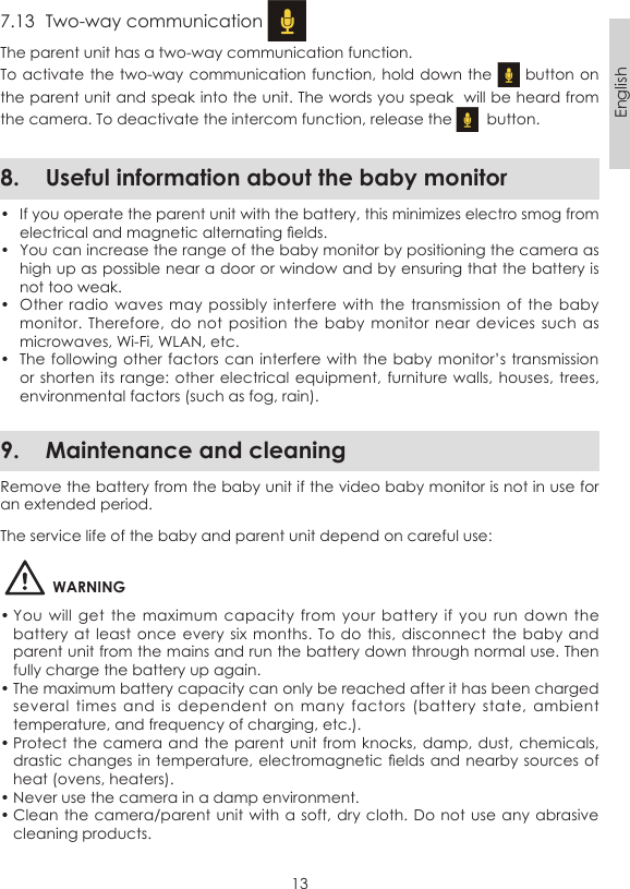 13English7.13  Two-way communication The parent unit has a two-way communication function.To activate the two-way communication  function, hold down the   button on the parent unit and speak into the unit. The words you speak  will be heard from the camera. To deactivate the intercom function, release the    button.8.  Useful information about the baby monitor•  If you operate the parent unit with the battery, this minimizes electro smog from electrical and magnetic alternating elds.•  You can increase the range of the baby monitor by positioning the camera as high up as possible near a door or window and by ensuring that the battery is not too weak.•  Other radio  waves may  possibly  interfere with  the transmission  of the baby monitor. Therefore,  do not position  the baby  monitor near  devices  such as microwaves, Wi-Fi, WLAN, etc.•  The following other factors can interfere with  the baby monitor’s transmission or shorten its  range: other electrical equipment, furniture walls, houses,  trees, environmental factors (such as fog, rain).9.  Maintenance and cleaningRemove the battery from the baby unit if the video baby monitor is not in use for an extended period.The service life of the baby and parent unit depend on careful use:WARNING• You  will  get  the maximum  capacity  from  your  battery if  you  run  down the battery at  least once  every six  months. To do this, disconnect the baby  and parent unit from the mains and run the battery down through normal use. Then fully charge the battery up again.• The maximum battery capacity can only be reached after it has been charged several  times  and  is  dependent  on  many  factors  (battery  state,  ambient temperature, and frequency of charging, etc.).• Protect the camera  and the parent unit  from knocks, damp, dust,  chemicals, drastic changes in temperature, electromagnetic elds  and nearby sources of heat (ovens, heaters).• Never use the camera in a damp environment.• Clean the camera/parent unit with a  soft, dry cloth.  Do not use any  abrasive cleaning products.