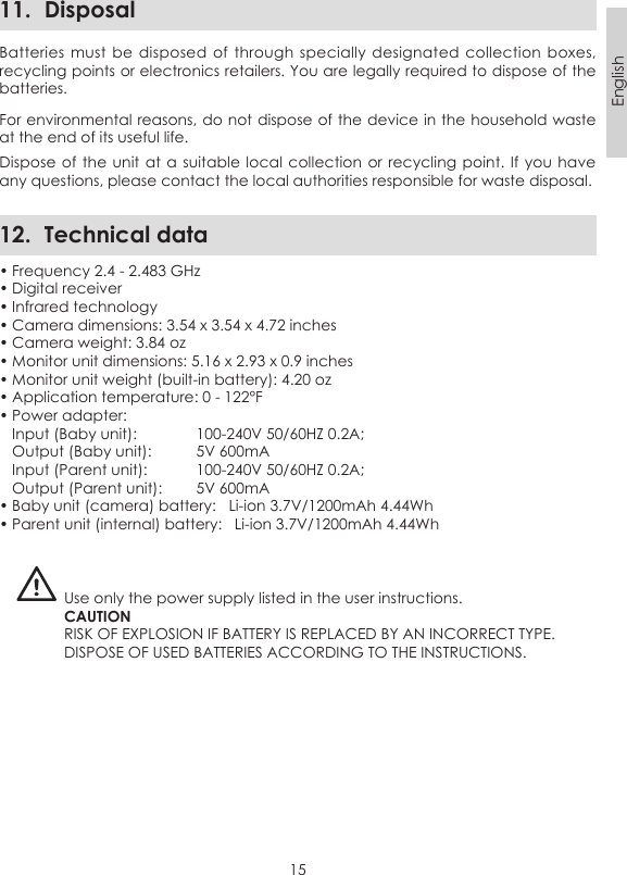 15English11.  DisposalBatteries must  be  disposed of  through specially  designated  collection boxes, recycling points or electronics retailers. You are legally required to dispose of the batteries.For environmental reasons, do not dispose of the device in the household waste at the end of its useful life. Dispose of the  unit at a  suitable local collection  or recycling point. If you have any questions, please contact the local authorities responsible for waste disposal.12.  Technical data• Frequency 2.4 - 2.483 GHz• Digital receiver• Infrared technology• Camera dimensions: 3.54 x 3.54 x 4.72 inches• Camera weight: 3.84 oz• Monitor unit dimensions: 5.16 x 2.93 x 0.9 inches• Monitor unit weight (built-in battery): 4.20 oz• Application temperature: 0 - 122°F• Power adapter:   Input (Baby unit):   100-240V 50/60HZ 0.2A;  Output (Baby unit):   5V 600mA  Input (Parent unit):   100-240V 50/60HZ 0.2A;  Output (Parent unit):   5V 600mA• Baby unit (camera) battery:   Li-ion 3.7V/1200mAh 4.44Wh • Parent unit (internal) battery:   Li-ion 3.7V/1200mAh 4.44Wh Use only the power supply listed in the user instructions.CAUTIONRISK OF EXPLOSION IF BATTERY IS REPLACED BY AN INCORRECT TYPE.DISPOSE OF USED BATTERIES ACCORDING TO THE INSTRUCTIONS.