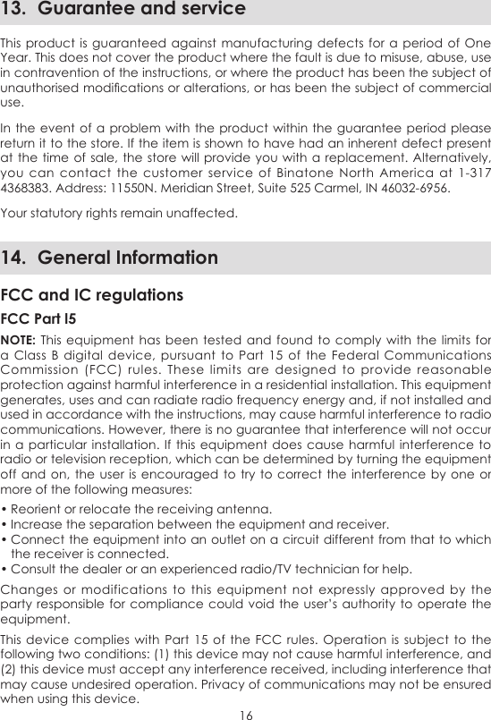 1613.  Guarantee and serviceThis product is guaranteed against  manufacturing defects  for a period  of One Year. This does not cover the product where the fault is due to misuse, abuse, use in contravention of the instructions, or where the product has been the subject of unauthorised modications or alterations, or has been the subject of commercial use.In the event of  a problem with the product within the guarantee period  please return it to the store. If the item is shown to have had an inherent defect present at the time of  sale, the store will  provide you with a replacement.  Alternatively, you  can  contact the customer  service  of  Binatone  North  America  at  1-317 4368383. Address: 11550N. Meridian Street, Suite 525 Carmel, IN 46032-6956.Your statutory rights remain unaffected.14.  General InformationFCC and IC regulationsFCC Part l5NOTE: This equipment has been  tested and  found to comply  with the  limits for a Class  B  digital  device, pursuant  to  Part 15 of  the  Federal Communications Commission  (FCC)  rules.  These limits  are designed  to provide  reasonable protection against harmful interference in a residential installation. This equipment generates, uses and can radiate radio frequency energy and, if not installed and used in accordance with the instructions, may cause harmful interference to radio communications. However, there is no guarantee that interference will not occur in a particular  installation. If this  equipment does cause  harmful interference to radio or television reception, which can be determined by turning the equipment off and on,  the user is encouraged to try to  correct the interference by  one or more of the following measures:• Reorient or relocate the receiving antenna.• Increase the separation between the equipment and receiver.• Connect the equipment into an outlet on a circuit different from that to which the receiver is connected.• Consult the dealer or an experienced radio/TV technician for help.Changes  or modifications  to  this  equipment  not  expressly  approved  by the party responsible for compliance could void the user’s authority  to operate the equipment.This device  complies with Part 15 of  the FCC  rules. Operation  is subject to the following two conditions: (1) this device may not cause harmful interference, and (2) this device must accept any interference received, including interference that may cause undesired operation. Privacy of communications may not be ensured when using this device.