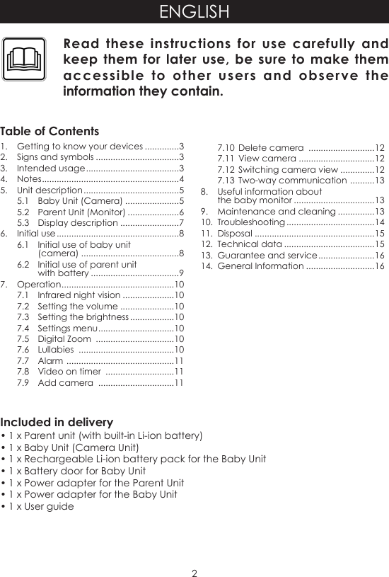 2ENGLISHIncluded in delivery• 1 x Parent unit (with built-in Li-ion battery)• 1 x Baby Unit (Camera Unit)• 1 x Rechargeable Li-ion battery pack for the Baby Unit• 1 x Battery door for Baby Unit• 1 x Power adapter for the Parent Unit• 1 x Power adapter for the Baby Unit• 1 x User guideRead these instructions for use carefully and keep them for later use, be sure to make them accessible to other users and observe the information they contain.Table of Contents1.  Getting to know your devices ..............32.  Signs and symbols ..................................33.  Intended usage ......................................34. Notes ........................................................45.  Unit description .......................................55.1  Baby Unit (Camera) ......................55.2  Parent Unit (Monitor) .....................65.3  Display description ........................76.  Initial use ..................................................86.1  Initial use of baby unit  (camera) ........................................86.2  Initial use of parent unit  with battery ....................................97.  Operation ..............................................107.1  Infrared night vision .....................107.2  Setting the volume ......................107.3  Setting the brightness ..................107.4  Settings menu ...............................107.5  Digital Zoom  ................................107.6  Lullabies  .......................................107.7  Alarm  ............................................117.8  Video on timer  ............................117.9  Add camera  ...............................117.10  Delete camera  ...........................127.11  View camera ...............................127.12  Switching camera view ..............127.13  Two-way communication  ..........138.  Useful information about  the baby monitor .................................139.  Maintenance and cleaning ...............1310.  Troubleshooting ....................................1411.  Disposal .................................................1512.  Technical data .....................................1513.  Guarantee and service .......................1614.  General Information ............................16
