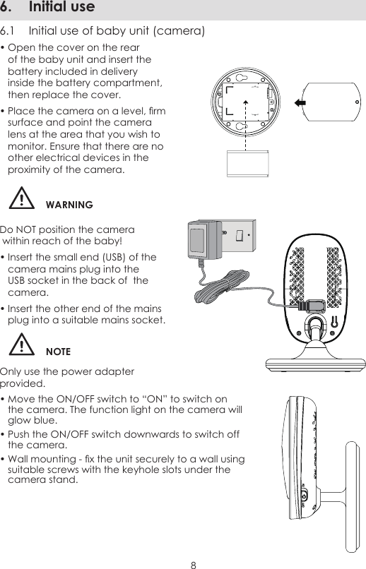 86.  Initial use6.1  Initial use of baby unit (camera)• Open the cover on the rear of the baby unit and insert the battery included in delivery inside the battery compartment, then replace the cover.• Place the camera on a level, rm surface and point the camera lens at the area that you wish to monitor. Ensure that there are no other electrical devices in the proximity of the camera.WARNINGDo NOT position the camera   within reach of the baby!• Insert the small end (USB) of the camera mains plug into the USB socket in the back of  the camera.• Insert the other end of the mains plug into a suitable mains socket.NOTEOnly use the power adapter provided.• Move the ON/OFF switch to “ON” to switch on the camera. The function light on the camera will glow blue.• Push the ON/OFF switch downwards to switch off the camera.• Wall mounting - x the unit securely to a wall using suitable screws with the keyhole slots under the camera stand.