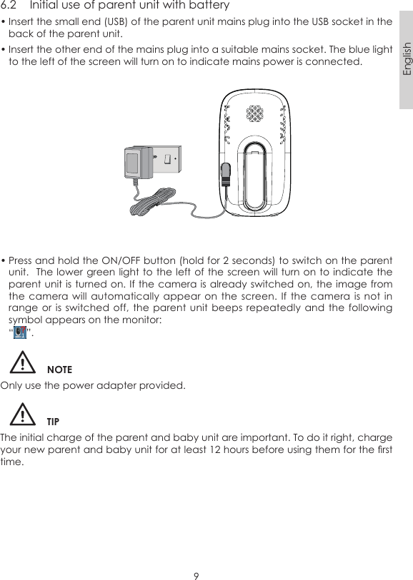 9English6.2  Initial use of parent unit with battery• Insert the small end (USB) of the parent unit mains plug into the USB socket in the back of the parent unit.• Insert the other end of the mains plug into a suitable mains socket. The blue light to the left of the screen will turn on to indicate mains power is connected.• Press and hold the ON/OFF button (hold for 2 seconds) to switch on the parent unit.  The lower green  light to the left of  the screen will turn on to indicate the parent unit is turned on. If the camera is already switched on, the image from the camera  will automatically  appear on  the screen.  If the  camera is  not in range or  is switched off,  the parent  unit beeps repeatedly and the  following symbol appears on the monitor:“ ”.NOTEOnly use the power adapter provided.TIPThe initial charge of the parent and baby unit are important. To do it right, charge your new parent and baby unit for at least 12 hours before using them for the rst time.