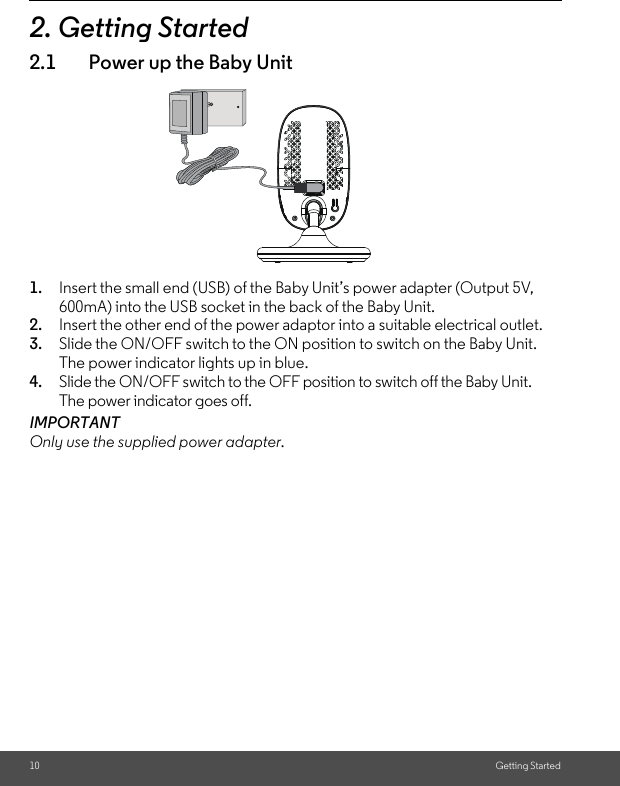 10 Getting Started2. Getting Started2.1 Power up the Baby Unit1. Insert the small end (USB) of the Baby Unit’s power adapter (Output 5V, 600mA) into the USB socket in the back of the Baby Unit.2. Insert the other end of the power adaptor into a suitable electrical outlet.3. Slide the ON/OFF switch to the ON position to switch on the Baby Unit.The power indicator lights up in blue.4. Slide the ON/OFF switch to the OFF position to switch off the Baby Unit. The power indicator goes off.IMPORTANTOnly use the supplied power adapter. 