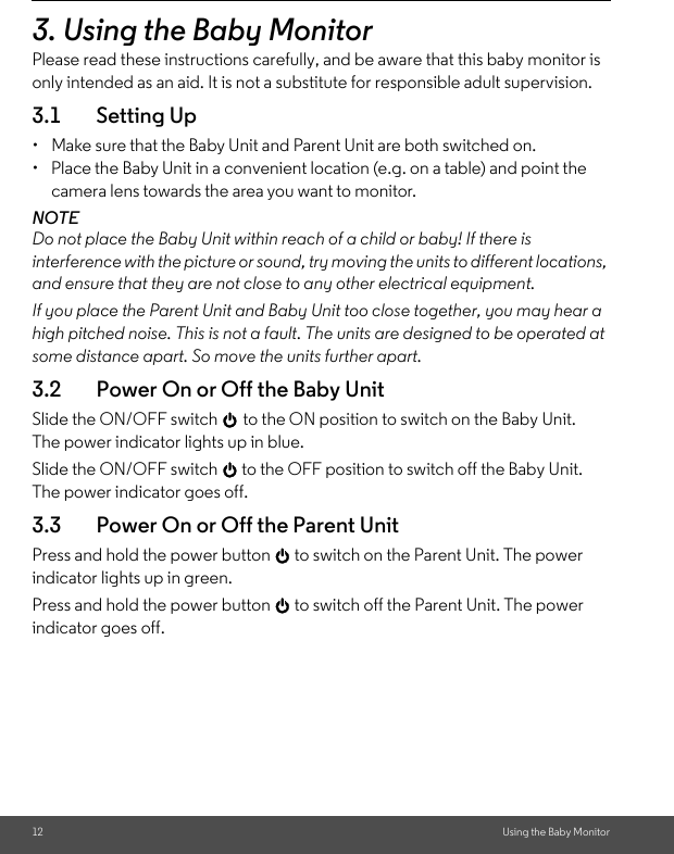 12 Using the Baby Monitor3. Using the Baby MonitorPlease read these instructions carefully, and be aware that this baby monitor is only intended as an aid. It is not a substitute for responsible adult supervision.3.1 Setting Up•  Make sure that the Baby Unit and Parent Unit are both switched on.•  Place the Baby Unit in a convenient location (e.g. on a table) and point the camera lens towards the area you want to monitor.NOTEDo not place the Baby Unit within reach of a child or baby! If there is interference with the picture or sound, try moving the units to different locations, and ensure that they are not close to any other electrical equipment.If you place the Parent Unit and Baby Unit too close together, you may hear a high pitched noise. This is not a fault. The units are designed to be operated at some distance apart. So move the units further apart.3.2 Power On or Off the Baby Unit Slide the ON/OFF switch 0 to the ON position to switch on the Baby Unit. The power indicator lights up in blue.Slide the ON/OFF switch 0 to the OFF position to switch off the Baby Unit. The power indicator goes off.3.3 Power On or Off the Parent Unit Press and hold the power button 0 to switch on the Parent Unit. The power indicator lights up in green. Press and hold the power button 0 to switch off the Parent Unit. The power indicator goes off.